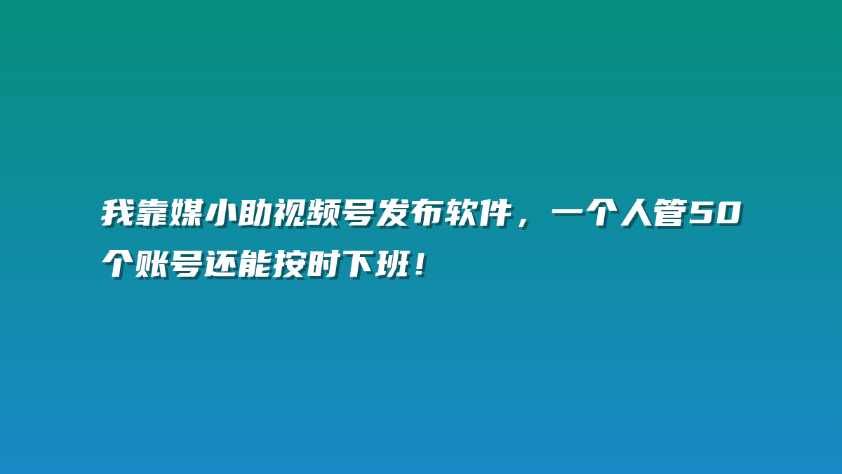 我靠媒小助视频号发布软件，一个人管50个账号还能按时下班！