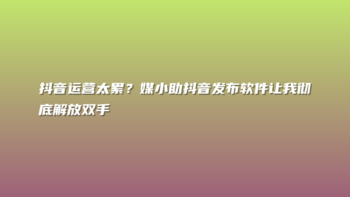 抖音运营太累？媒小助抖音发布软件让我彻底解放双手