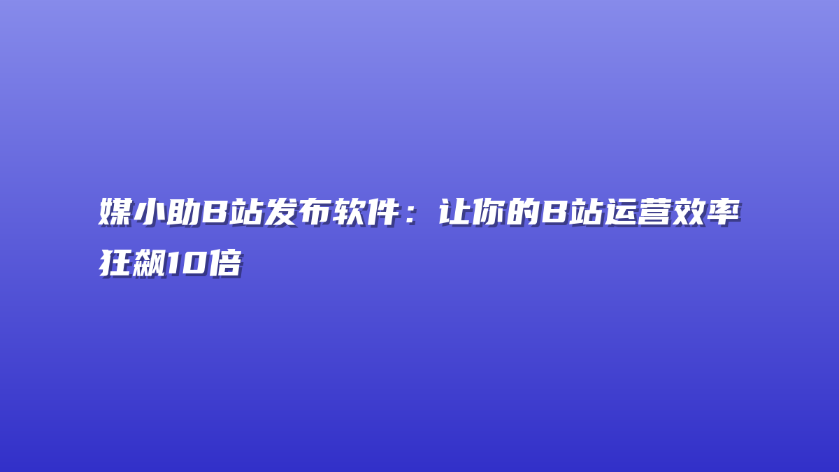 媒小助B站发布软件：让你的B站运营效率狂飙10倍