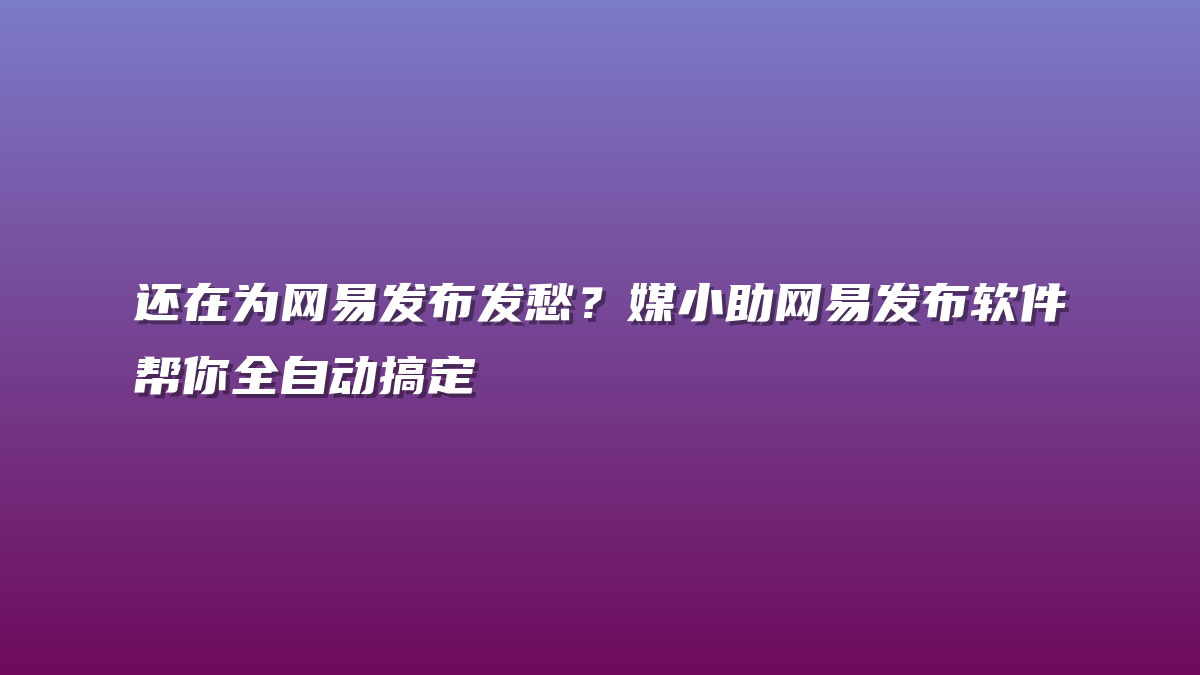 还在为网易发布发愁？媒小助网易发布软件帮你全自动搞定