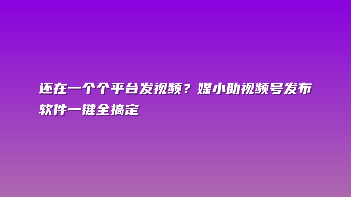 还在一个个平台发视频？媒小助视频号发布软件一键全搞定