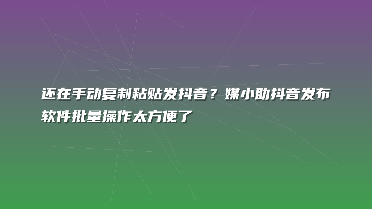 还在手动复制粘贴发抖音？媒小助抖音发布软件批量操作太方便了