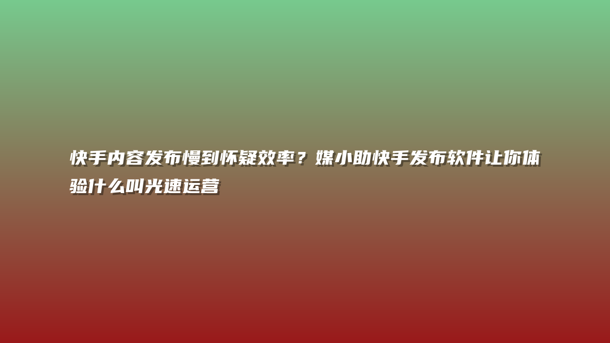 快手内容发布慢到怀疑效率？媒小助快手发布软件让你体验什么叫光速运营