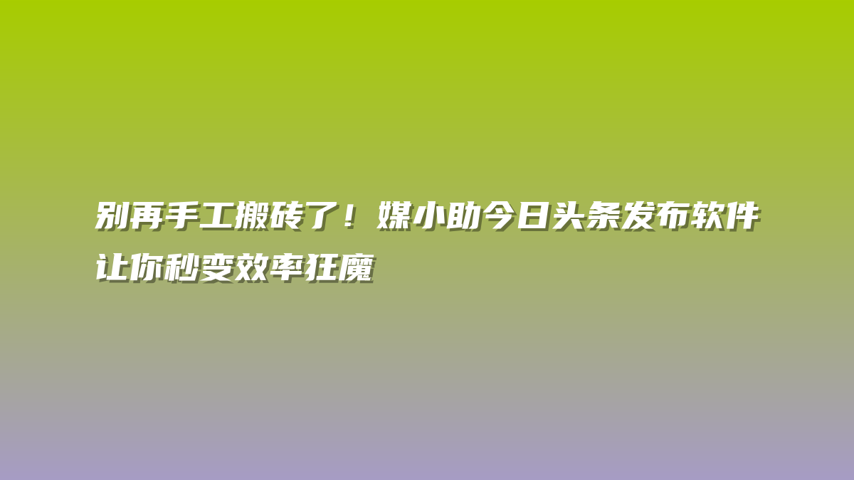 别再手工搬砖了！媒小助今日头条发布软件让你秒变效率狂魔