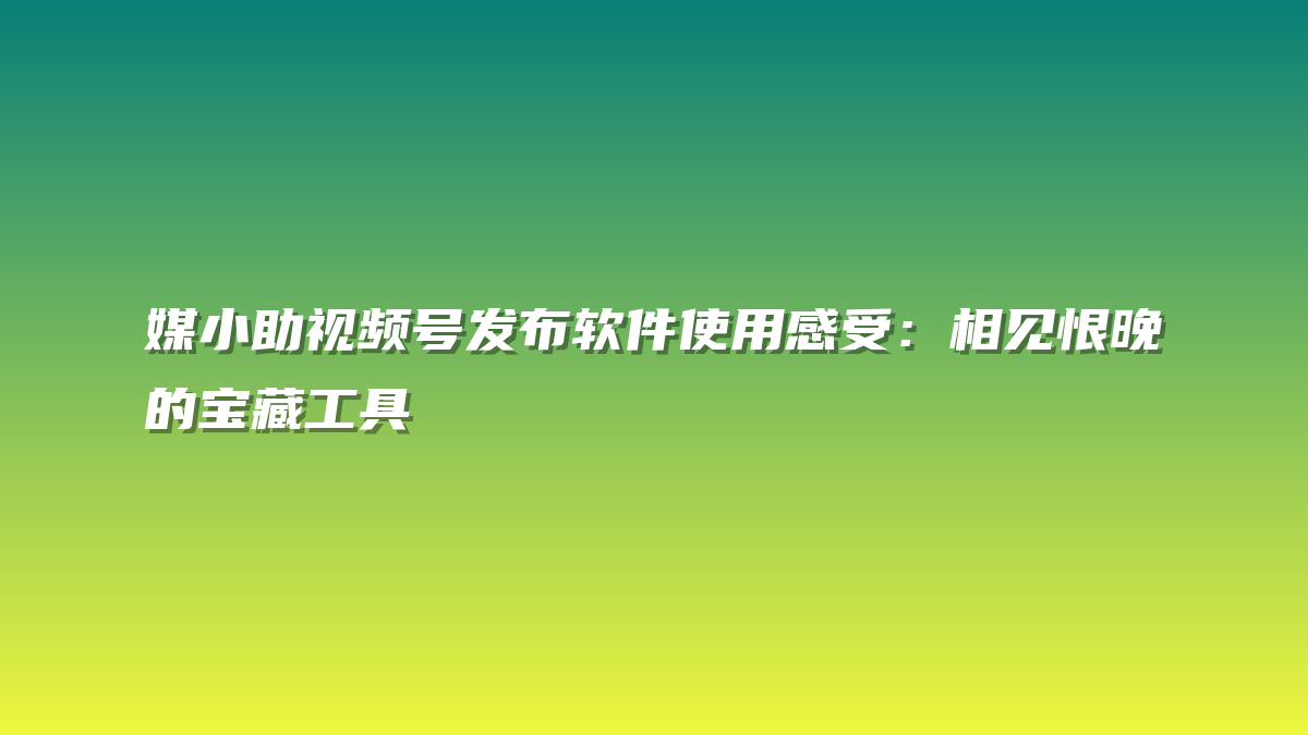 媒小助视频号发布软件使用感受：相见恨晚的宝藏工具