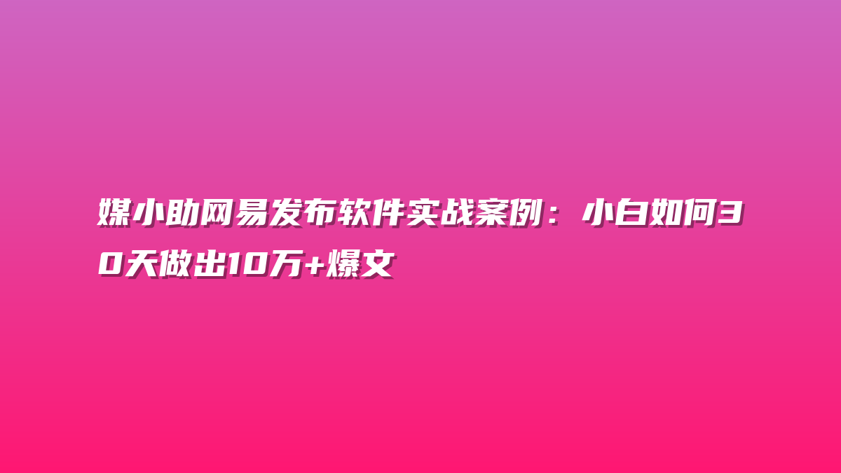 媒小助网易发布软件实战案例：小白如何30天做出10万+爆文