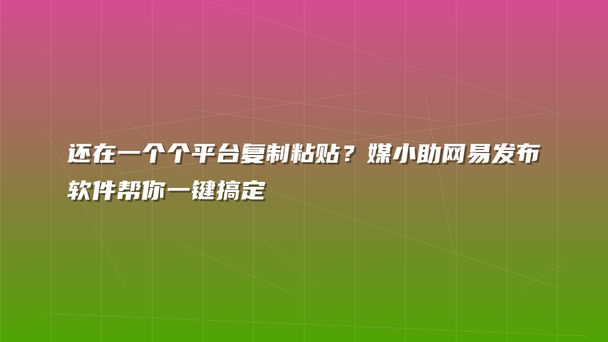 还在一个个平台复制粘贴？媒小助网易发布软件帮你一键搞定