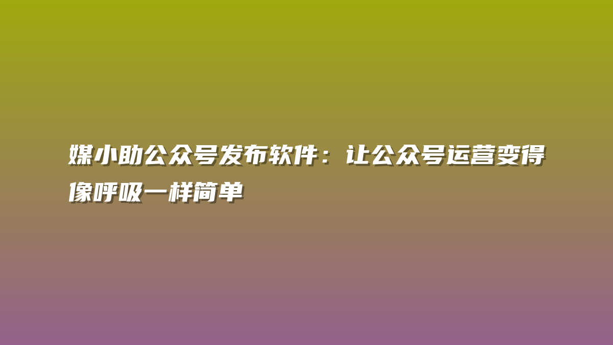 媒小助公众号发布软件：让公众号运营变得像呼吸一样简单