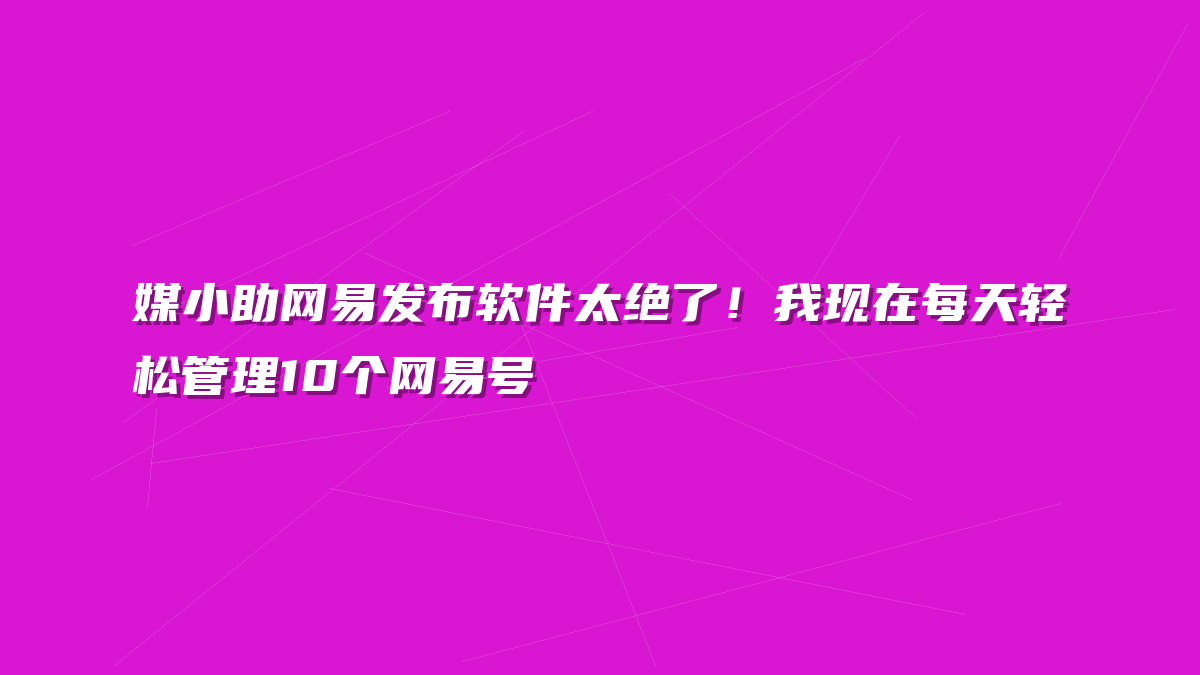 媒小助网易发布软件太绝了！我现在每天轻松管理10个网易号