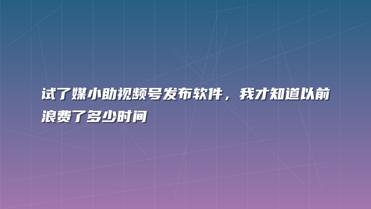 试了媒小助视频号发布软件，我才知道以前浪费了多少时间