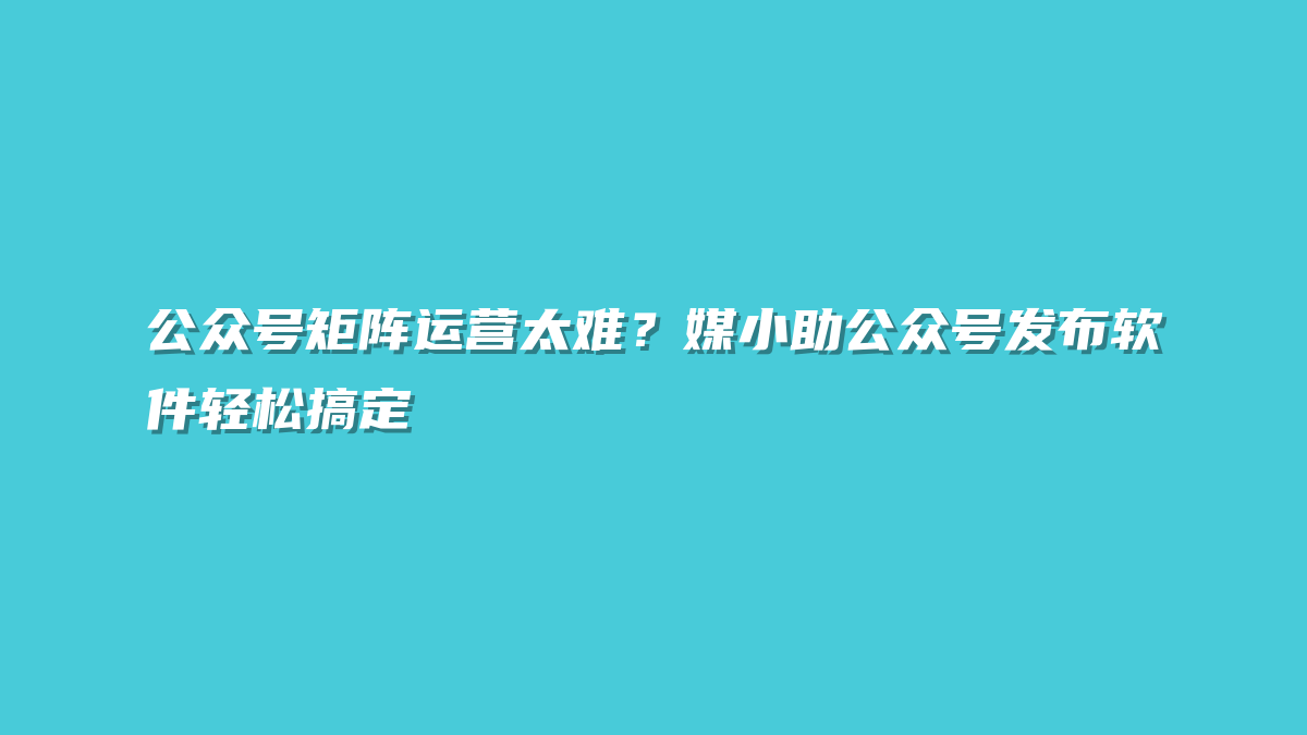 公众号矩阵运营太难？媒小助公众号发布软件轻松搞定