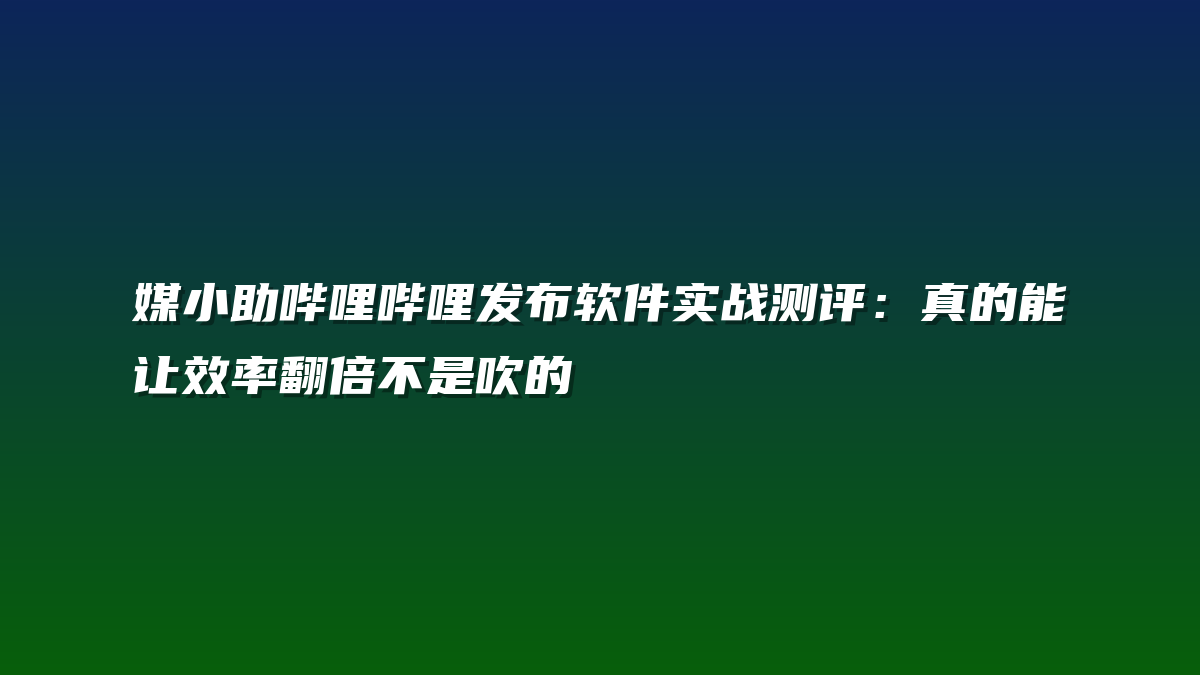 媒小助哔哩哔哩发布软件实战测评：真的能让效率翻倍不是吹的