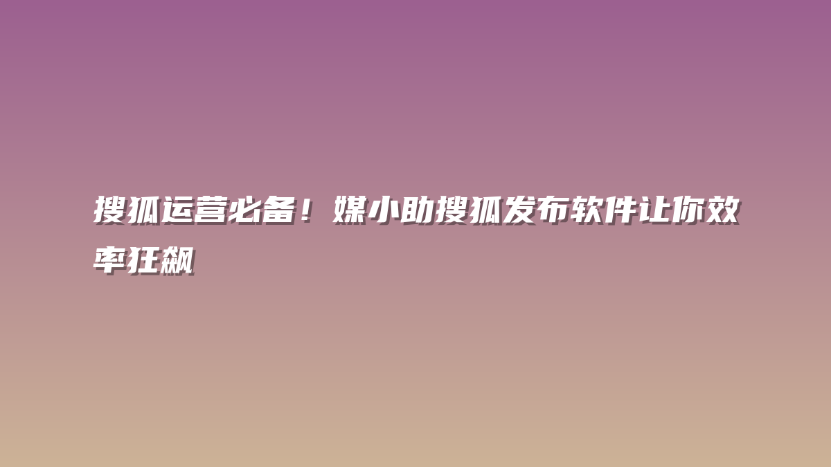 搜狐运营必备！媒小助搜狐发布软件让你效率狂飙