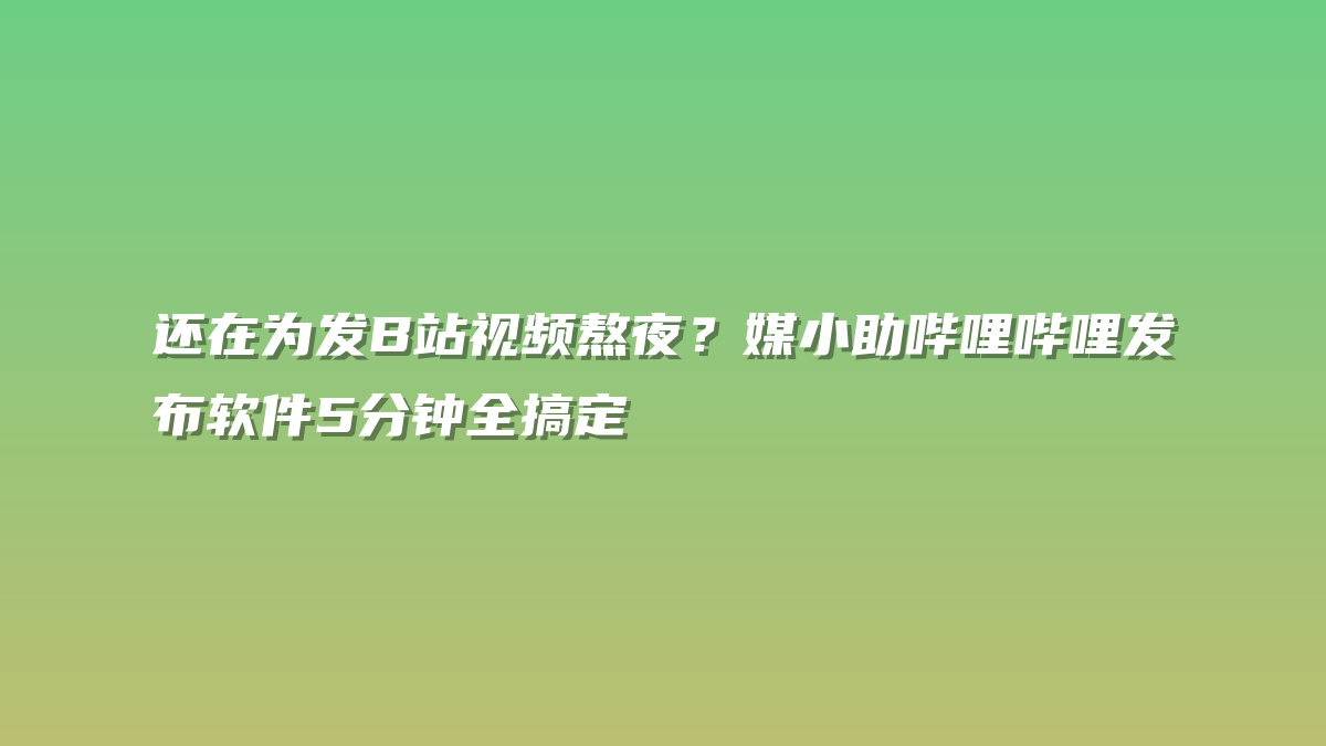 还在为发B站视频熬夜？媒小助哔哩哔哩发布软件5分钟全搞定