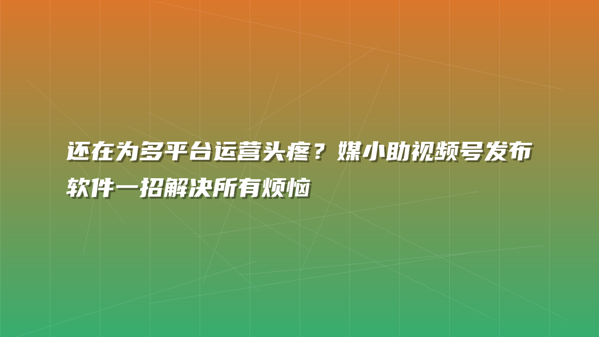 还在为多平台运营头疼？媒小助视频号发布软件一招解决所有烦恼