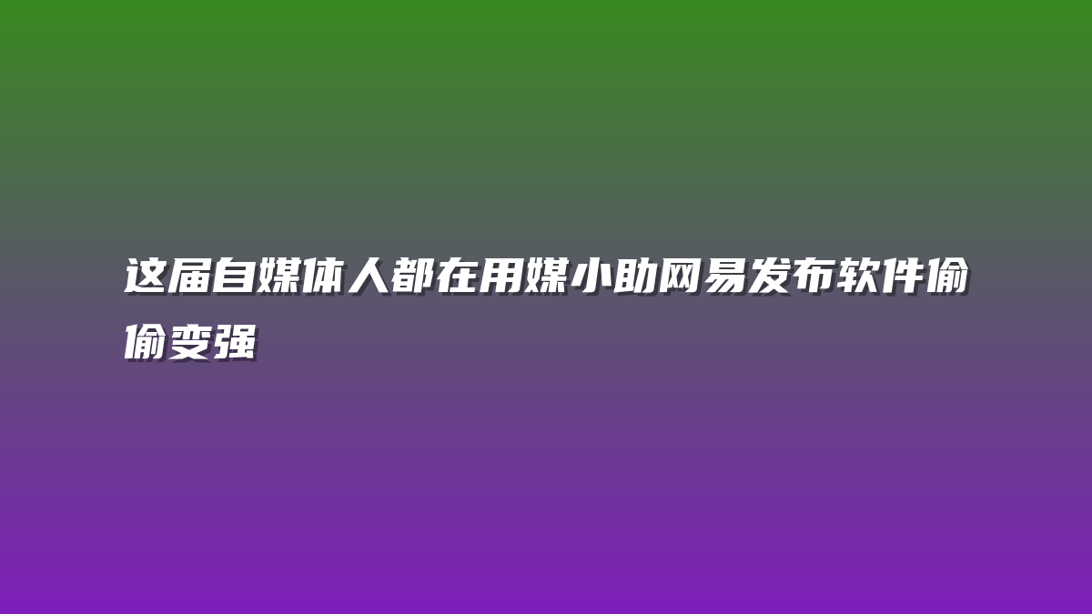 这届自媒体人都在用媒小助网易发布软件偷偷变强