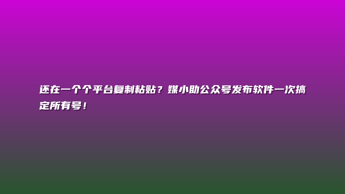 还在一个个平台复制粘贴？媒小助公众号发布软件一次搞定所有号！