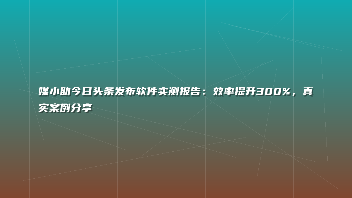 媒小助今日头条发布软件实测报告：效率提升300%，真实案例分享