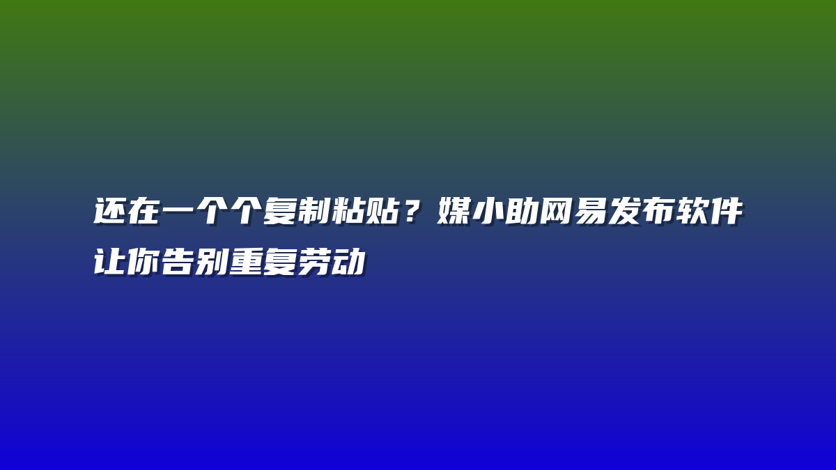 还在一个个复制粘贴？媒小助网易发布软件让你告别重复劳动