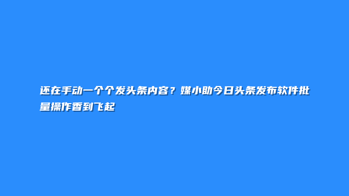 还在手动一个个发头条内容？媒小助今日头条发布软件批量操作香到飞起