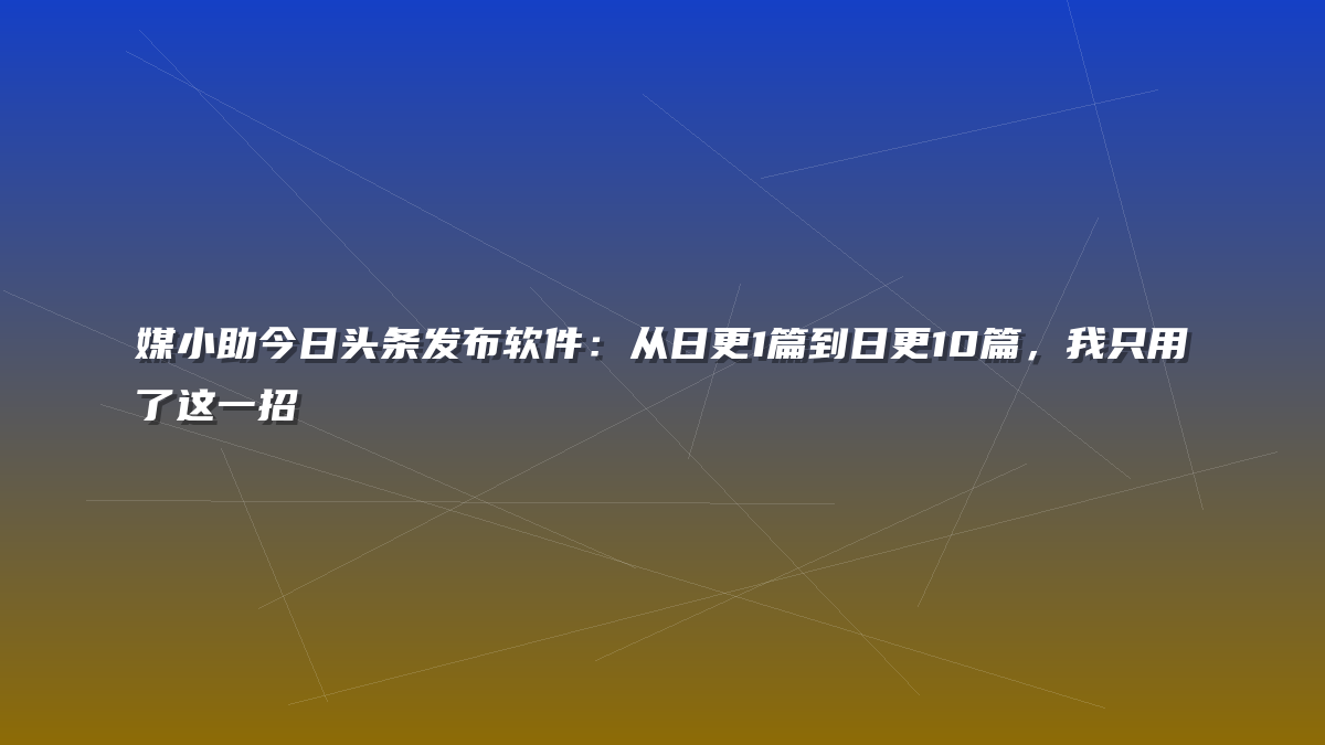 媒小助今日头条发布软件：从日更1篇到日更10篇，我只用了这一招
