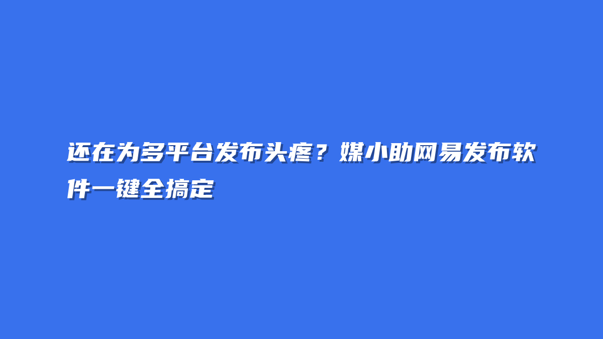 还在为多平台发布头疼？媒小助网易发布软件一键全搞定