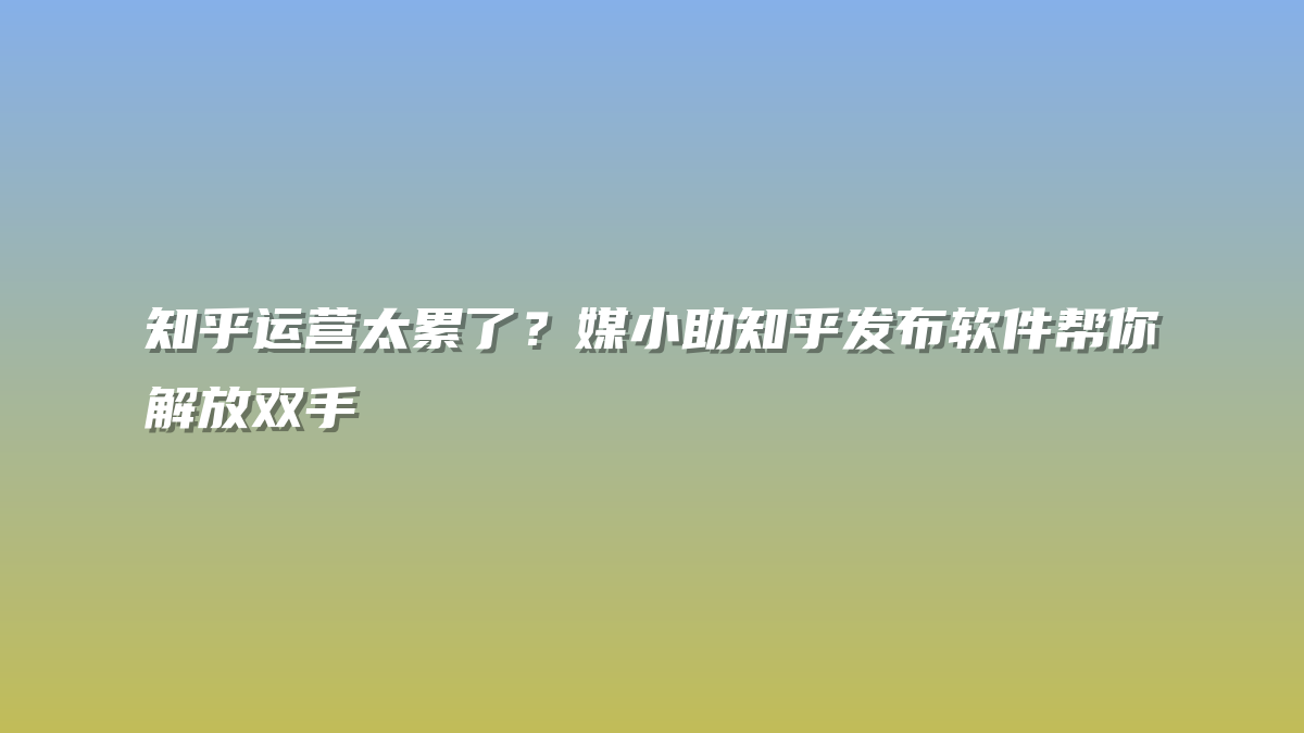 知乎运营太累了？媒小助知乎发布软件帮你解放双手