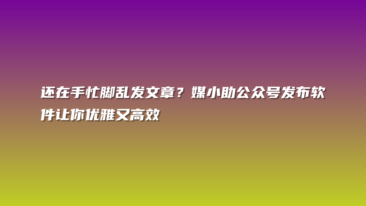 还在手忙脚乱发文章？媒小助公众号发布软件让你优雅又高效