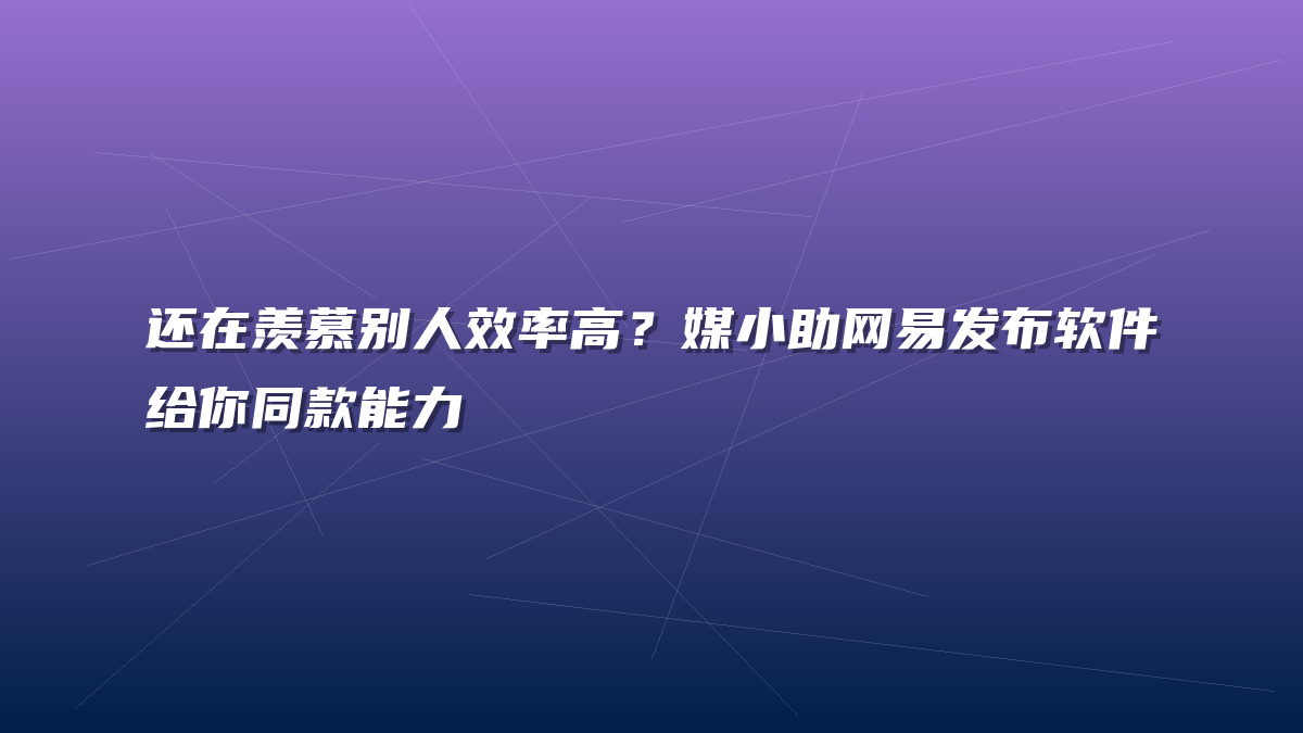 还在羡慕别人效率高？媒小助网易发布软件给你同款能力