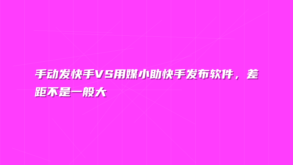 手动发快手VS用媒小助快手发布软件，差距不是一般大