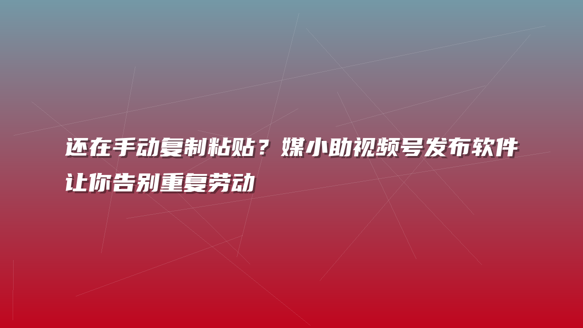 还在手动复制粘贴？媒小助视频号发布软件让你告别重复劳动