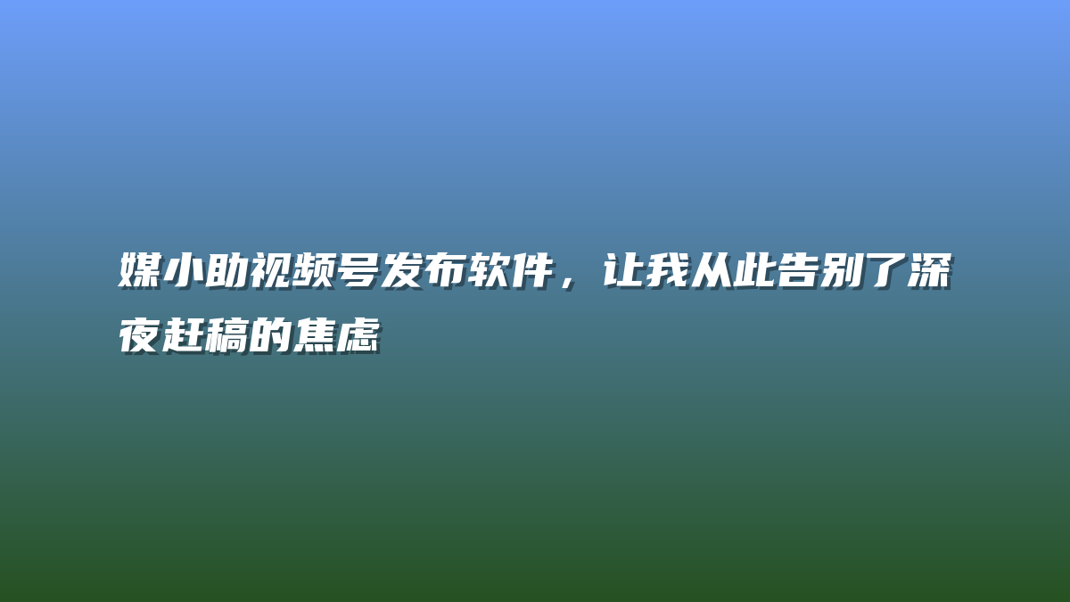 媒小助视频号发布软件，让我从此告别了深夜赶稿的焦虑