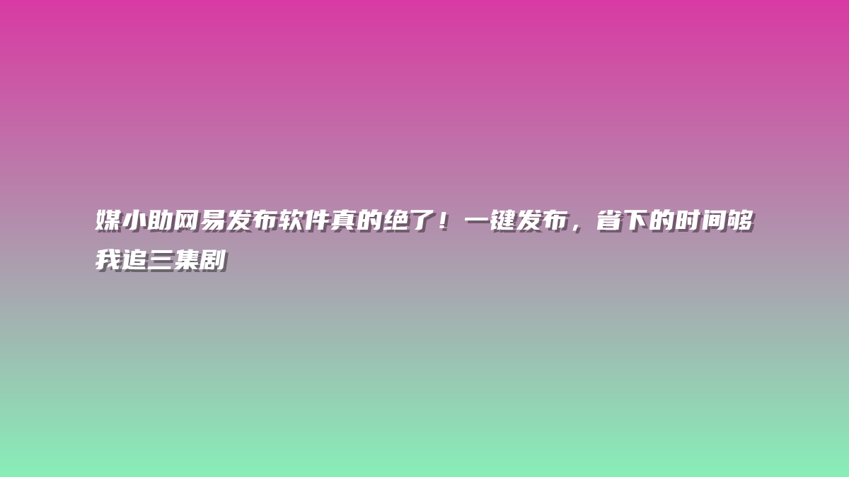 媒小助网易发布软件真的绝了！一键发布，省下的时间够我追三集剧