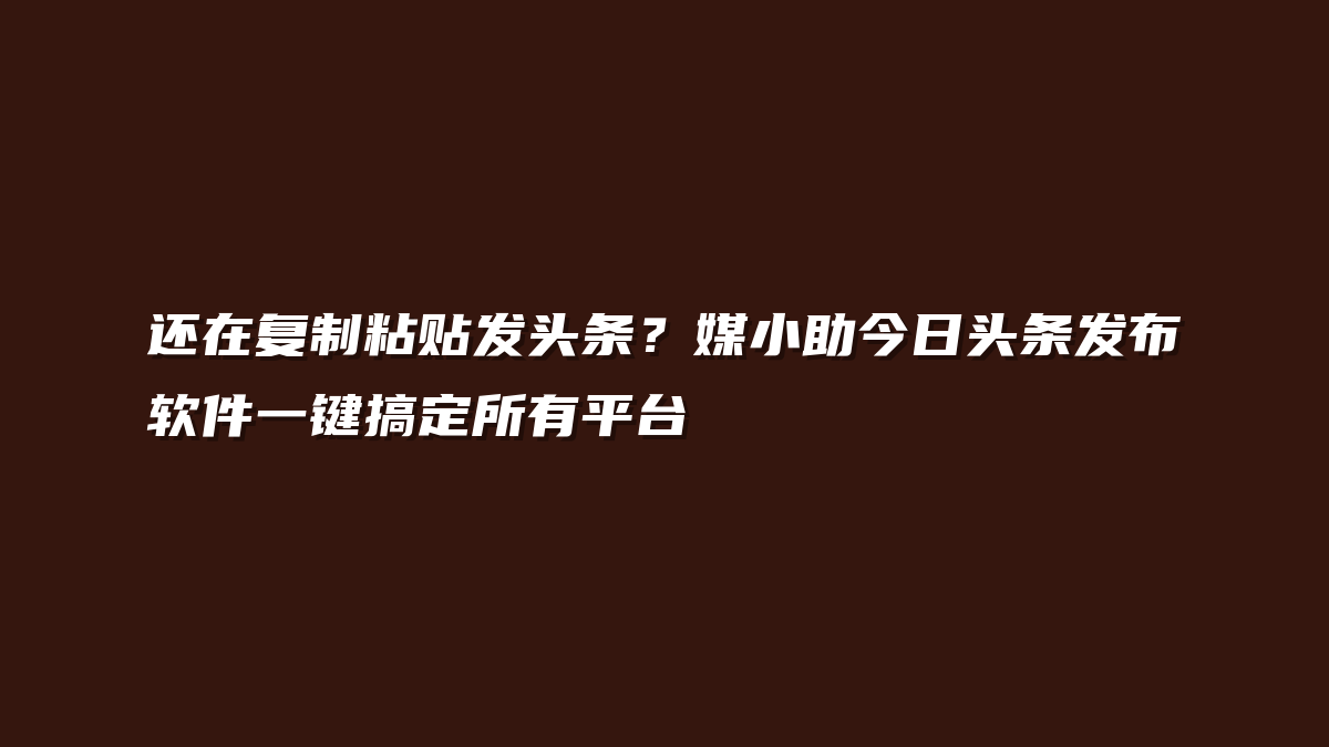 还在复制粘贴发头条？媒小助今日头条发布软件一键搞定所有平台