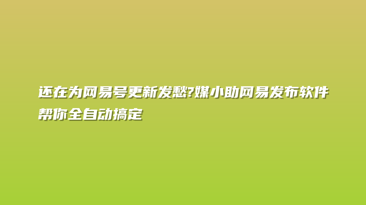 还在为网易号更新发愁?媒小助网易发布软件帮你全自动搞定