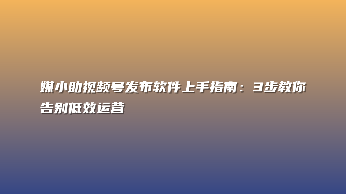 媒小助视频号发布软件上手指南：3步教你告别低效运营