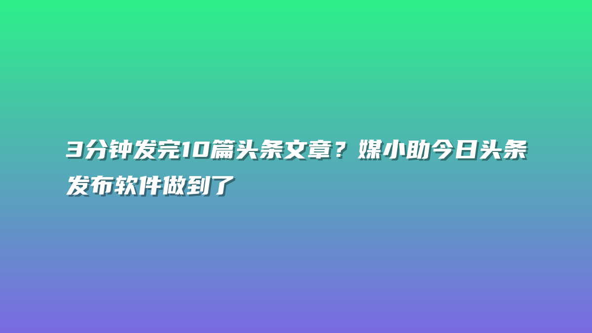 3分钟发完10篇头条文章？媒小助今日头条发布软件做到了