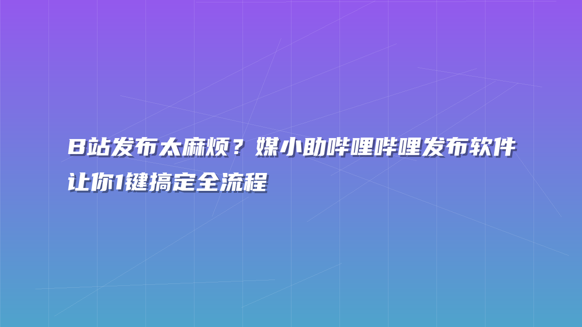 B站发布太麻烦？媒小助哔哩哔哩发布软件让你1键搞定全流程