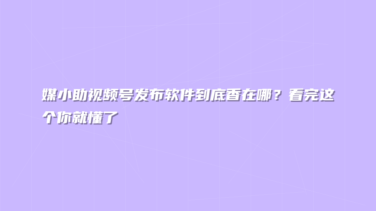 媒小助视频号发布软件到底香在哪？看完这个你就懂了