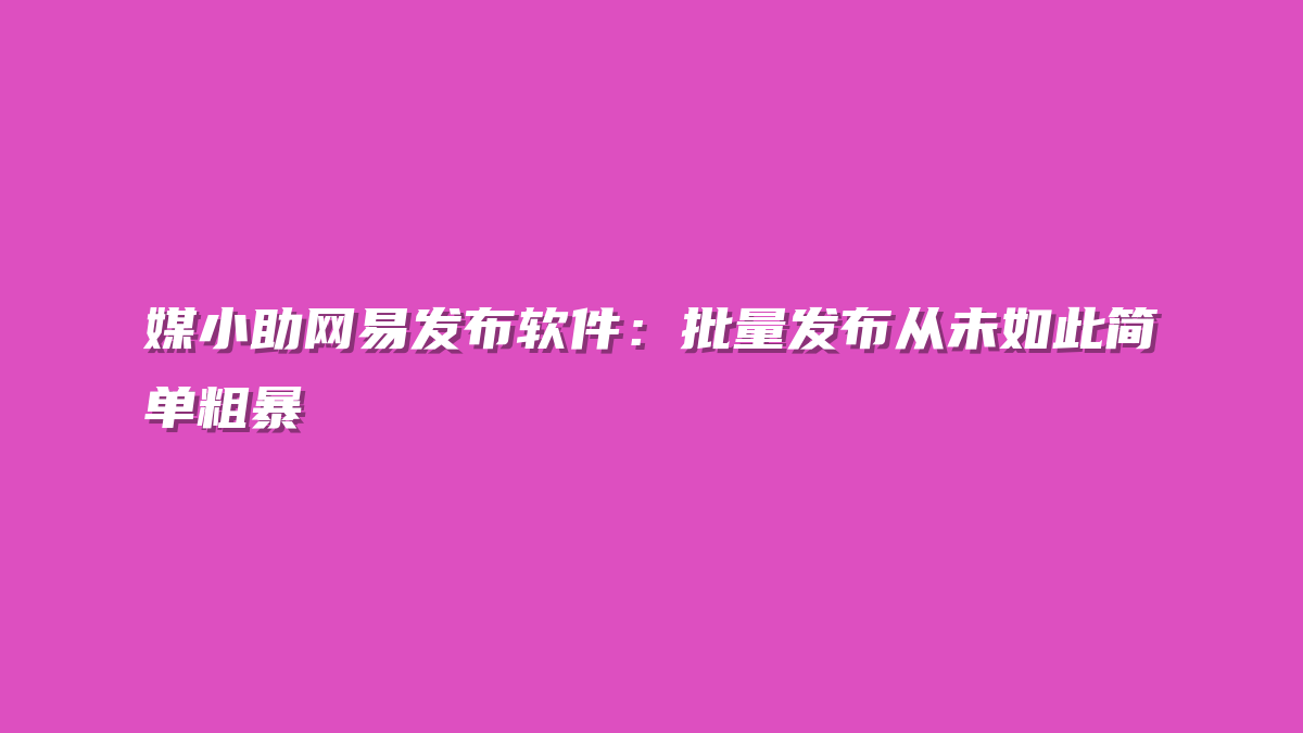 媒小助网易发布软件：批量发布从未如此简单粗暴