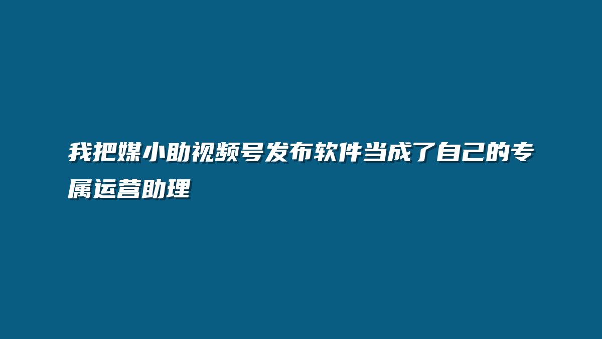 我把媒小助视频号发布软件当成了自己的专属运营助理
