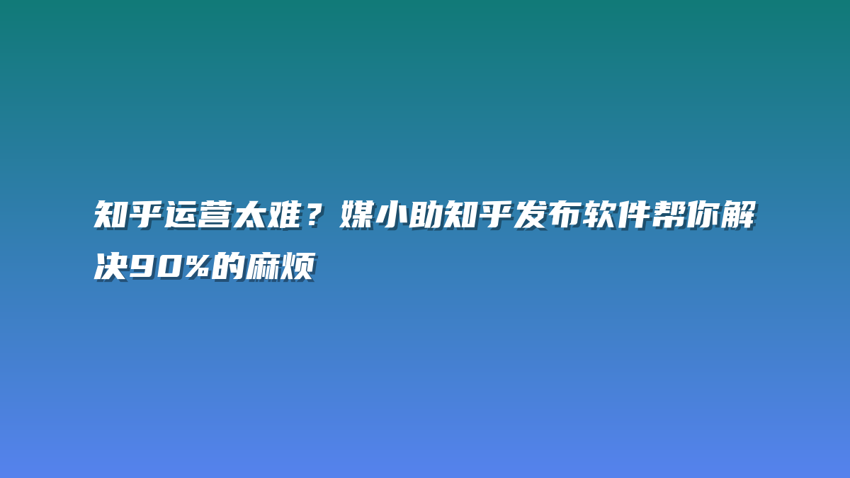 知乎运营太难？媒小助知乎发布软件帮你解决90%的麻烦