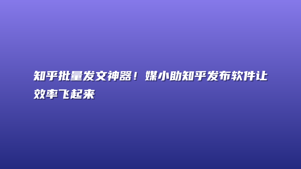 知乎批量发文神器！媒小助知乎发布软件让效率飞起来