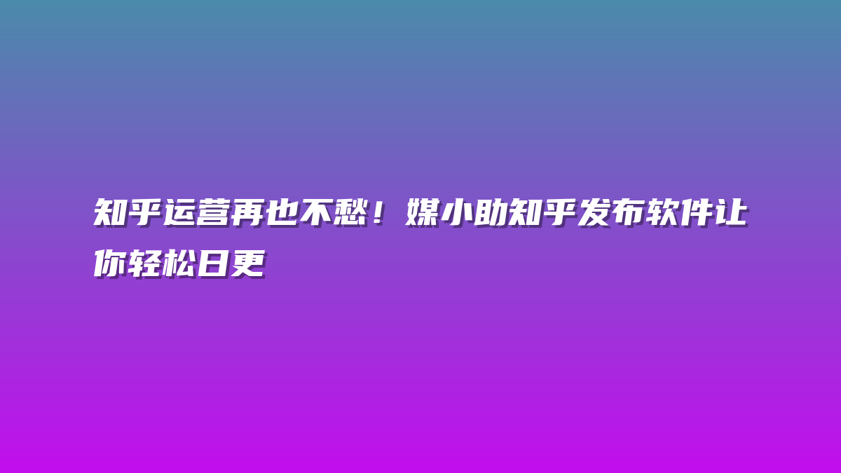 知乎运营再也不愁！媒小助知乎发布软件让你轻松日更