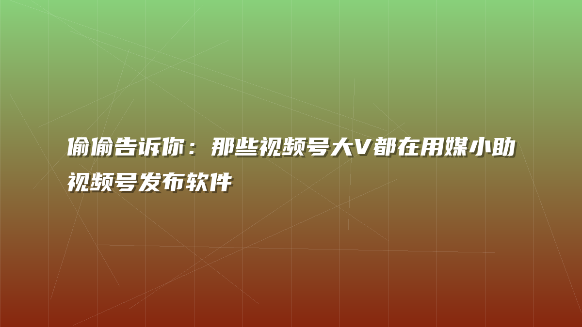 偷偷告诉你：那些视频号大V都在用媒小助视频号发布软件