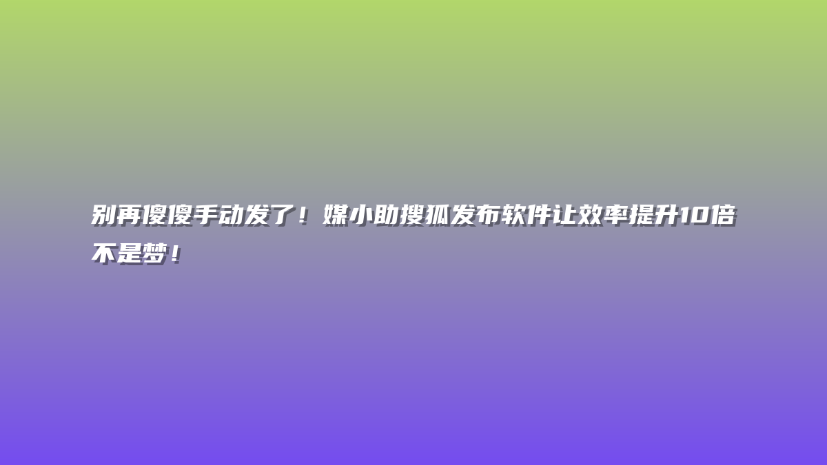 别再傻傻手动发了！媒小助搜狐发布软件让效率提升10倍不是梦！