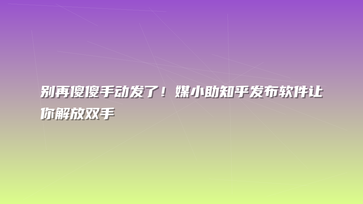 别再傻傻手动发了！媒小助知乎发布软件让你解放双手