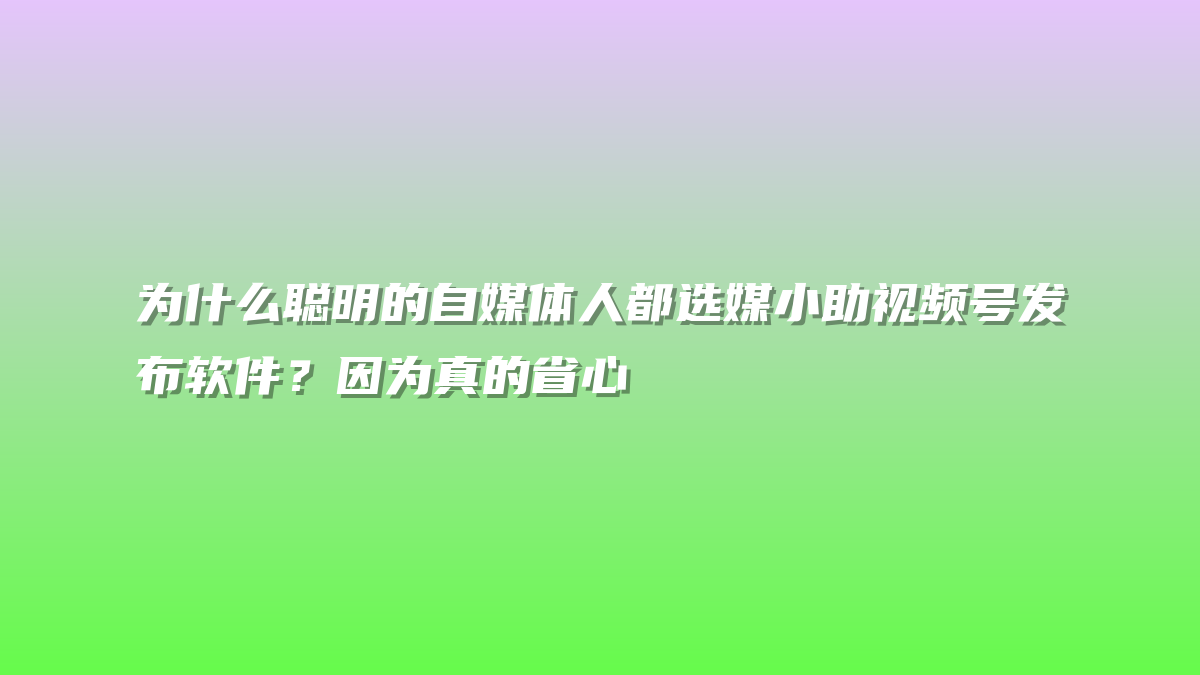 为什么聪明的自媒体人都选媒小助视频号发布软件？因为真的省心