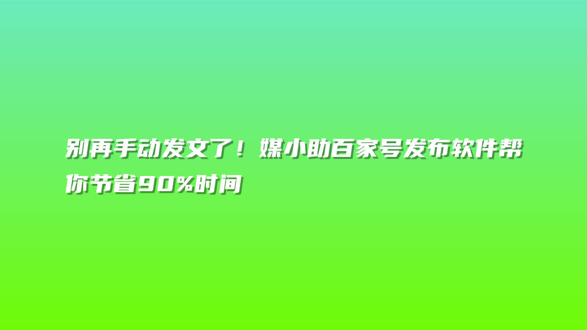 别再手动发文了！媒小助百家号发布软件帮你节省90%时间