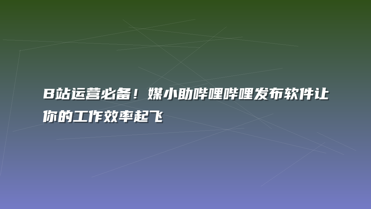 B站运营必备！媒小助哔哩哔哩发布软件让你的工作效率起飞